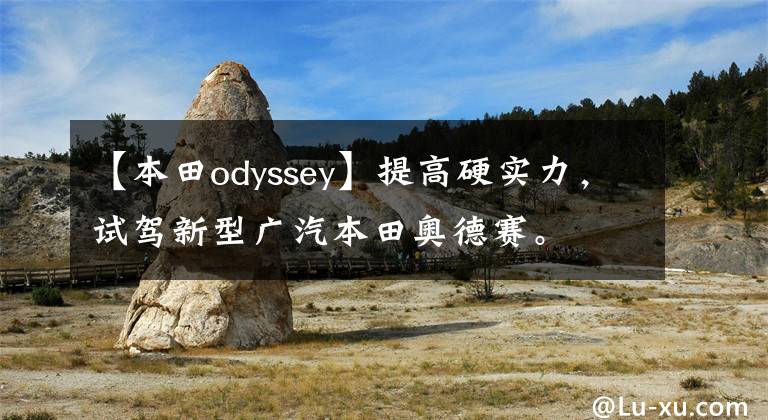 【本田odyssey】提高硬實(shí)力，試駕新型廣汽本田奧德賽。