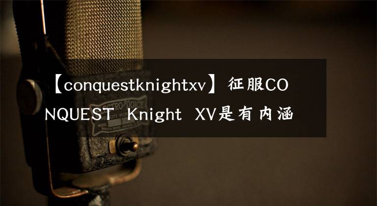 【conquestknightxv】征服CONQUEST Knight XV是有內(nèi)涵的，有好的手機(jī)。