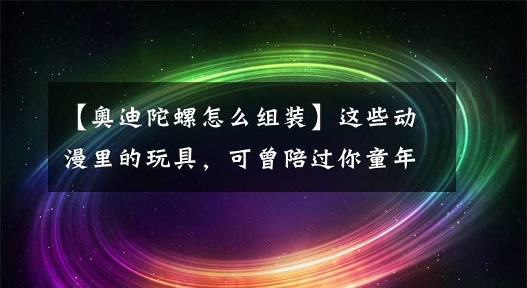 【奧迪陀螺怎么組裝】這些動漫里的玩具，可曾陪過你童年的時光？