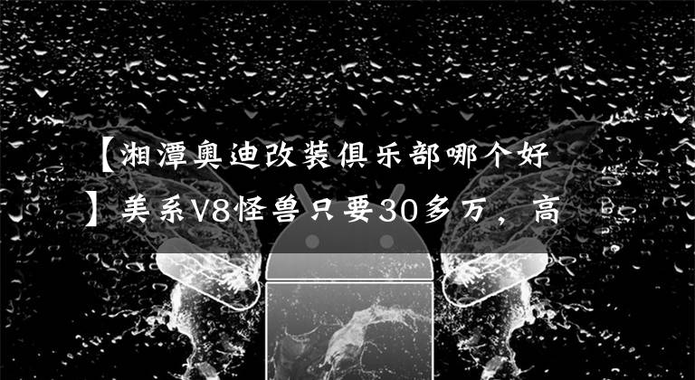 【湘潭奧迪改裝俱樂部哪個(gè)好】美系V8怪獸只要30多萬，高零整比二手車為什么不推薦買