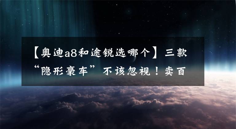 【奧迪a8和途銳選哪個】三款“隱形豪車”不該忽視！賣百萬級卻一副平民臉