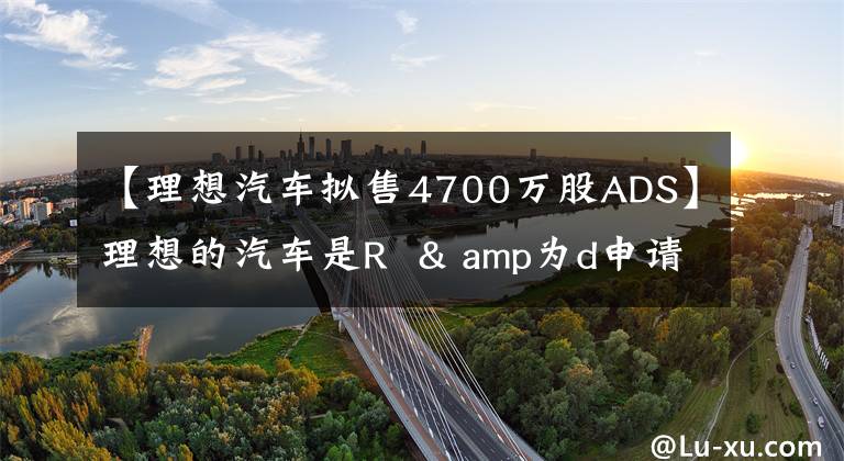 【理想汽車擬售4700萬股ADS】理想的汽車是R & amp為d申請(qǐng)了4700萬股ADS蒸發(fā)融資。