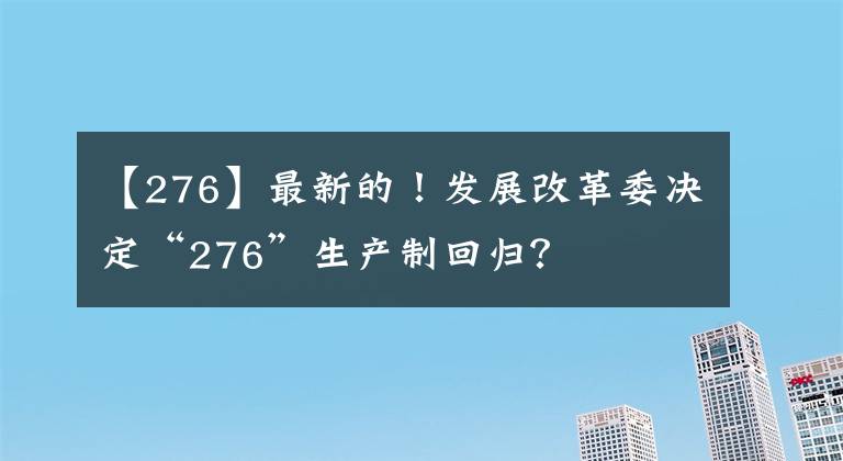 【276】最新的！發(fā)展改革委決定“276”生產(chǎn)制回歸？