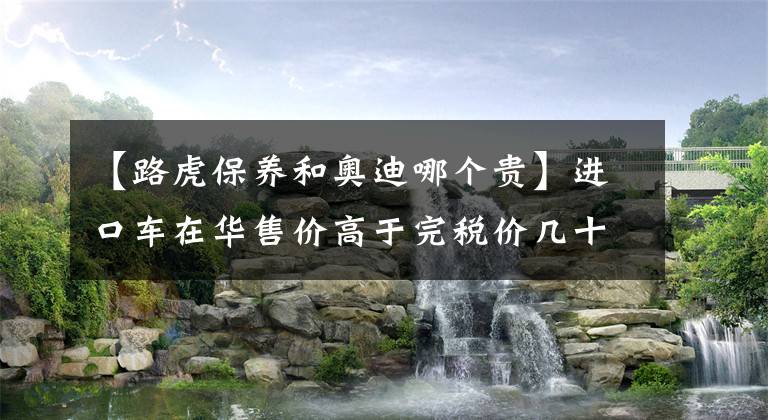 【路虎保養(yǎng)和奧迪哪個(gè)貴】進(jìn)口車在華售價(jià)高于完稅價(jià)幾十萬 車企狂賺(1)