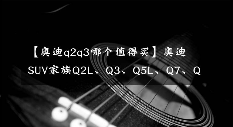 【奧迪q2q3哪個(gè)值得買】奧迪SUV家族Q2L、Q3、Q5L、Q7、Q8選什么配置最劃算？