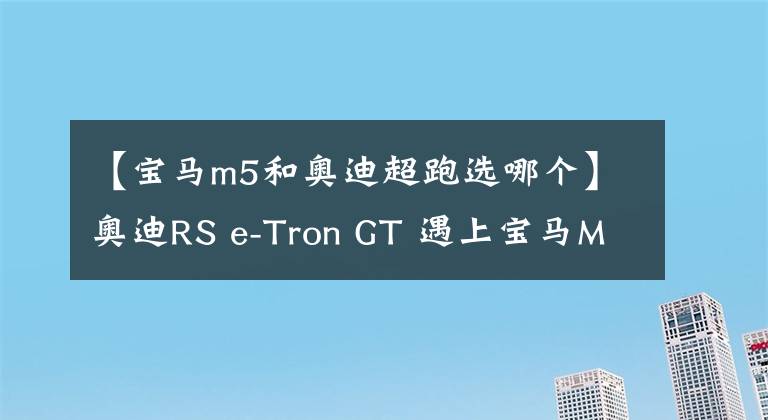 【寶馬m5和奧迪超跑選哪個(gè)】奧迪RS e-Tron GT 遇上寶馬M5 CS，哪個(gè)才是駕駛者的選擇？| CAR REVIEWS