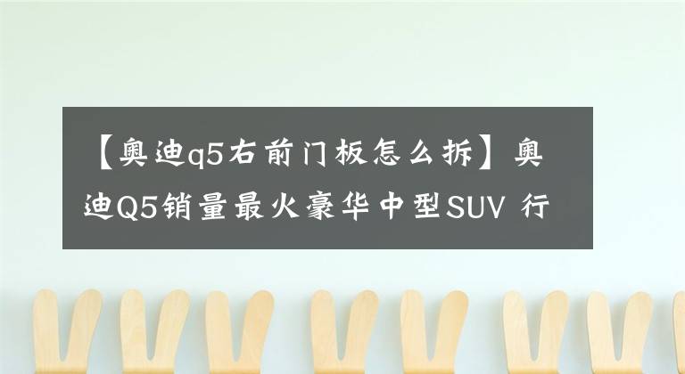 【奧迪q5右前門板怎么拆】奧迪Q5銷量最火豪華中型SUV 行駛6年13萬公里 拆開看看