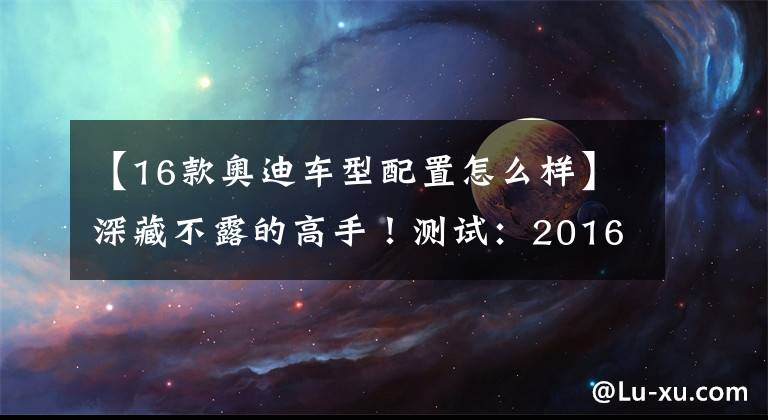 【16款?yuàn)W迪車型配置怎么樣】深藏不露的高手！測(cè)試：2016款?yuàn)W迪S6 4.0TFSI