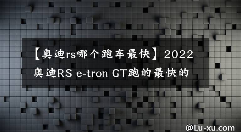 【奧迪rs哪個跑車最快】2022 奧迪RS e-tron GT跑的最快的轎車