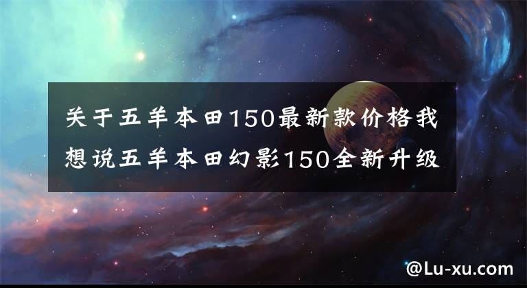 關(guān)于五羊本田150最新款價(jià)格我想說五羊本田幻影150全新升級，售價(jià)1.3萬元，續(xù)航長達(dá)550km