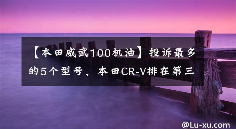 【本田威武100機(jī)油】投訴最多的5個(gè)型號(hào)，本田CR-V排在第三位嗎？網(wǎng)友吐槽：本田威風(fēng)！