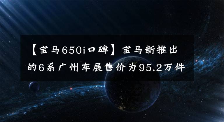 【寶馬650i口碑】寶馬新推出的6系廣州車展售價(jià)為95.2萬(wàn)件