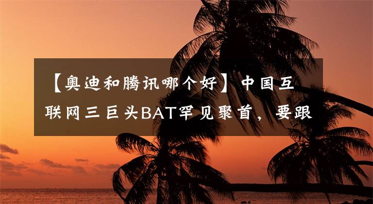 【奧迪和騰訊哪個好】中國互聯(lián)網三巨頭BAT罕見聚首，要跟奧迪搞事情