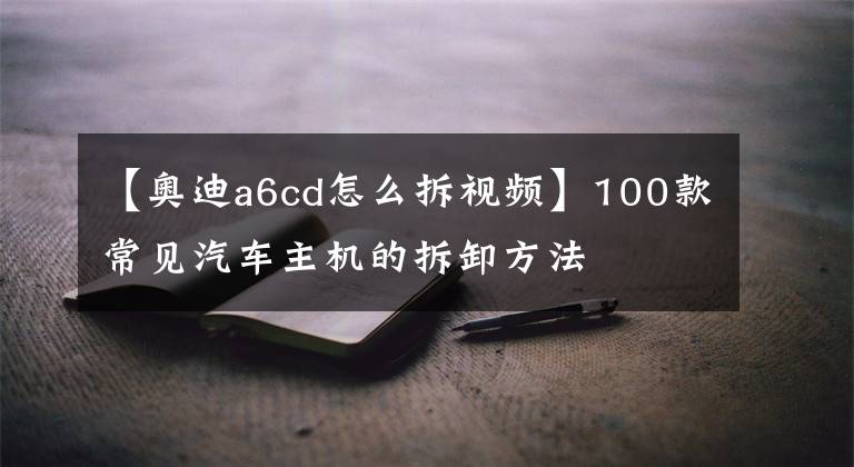 【奧迪a6cd怎么拆視頻】100款常見汽車主機(jī)的拆卸方法