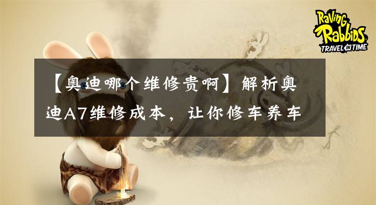 【奧迪哪個(gè)維修貴啊】解析奧迪A7維修成本，讓你修車養(yǎng)車更簡單