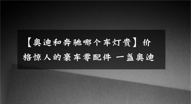 【奧迪和奔馳哪個車燈貴】價格驚人的豪車零配件 一盞奧迪Q5L前大燈4萬多元