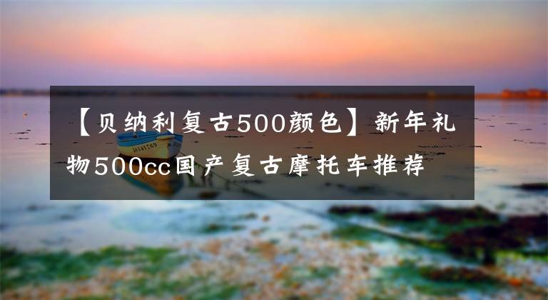 【貝納利復(fù)古500顏色】新年禮物500cc國(guó)產(chǎn)復(fù)古摩托車(chē)推薦