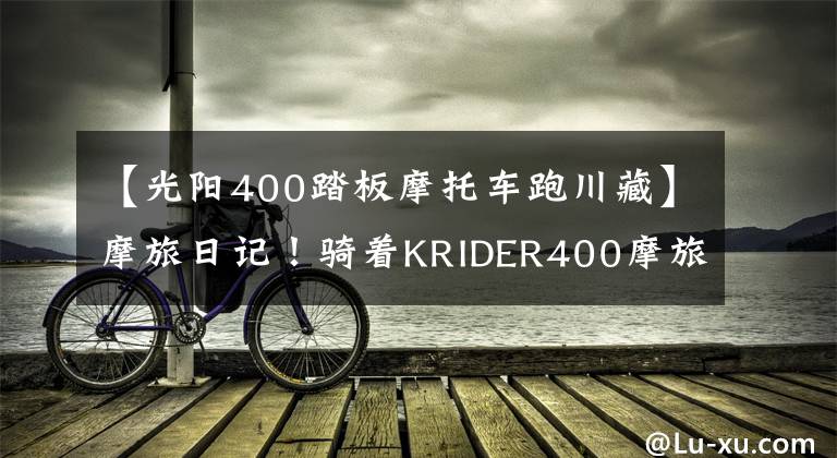 【光陽(yáng)400踏板摩托車跑川藏】摩旅日記！騎著KRIDER400摩旅拉薩！