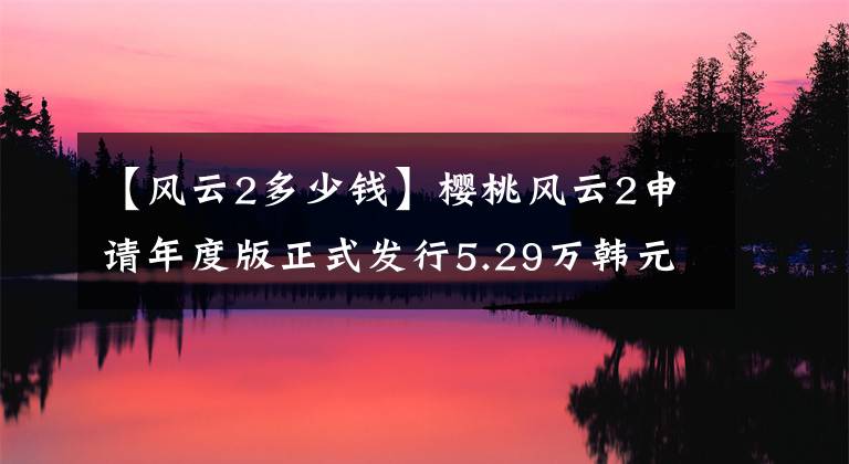 【風(fēng)云2多少錢】櫻桃風(fēng)云2申請年度版正式發(fā)行5.29萬韓元