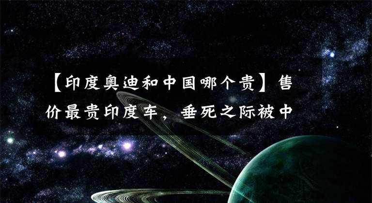 【印度奧迪和中國哪個貴】售價最貴印度車，垂死之際被中國電視劇捧成神話，寶馬奧迪被逼瘋