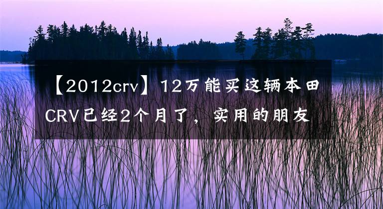 【2012crv】12萬能買這輛本田CRV已經(jīng)2個(gè)月了，實(shí)用的朋友們說后悔買了哈佛H6。