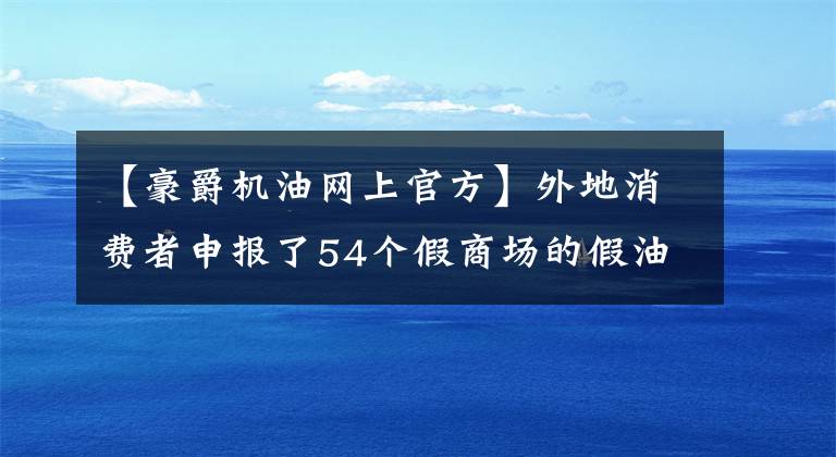 【豪爵機(jī)油網(wǎng)上官方】外地消費(fèi)者申報(bào)了54個(gè)假商場(chǎng)的假油，被沒收。