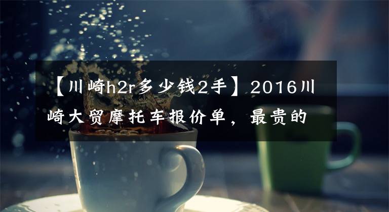 【川崎h2r多少錢2手】2016川崎大貿(mào)摩托車報(bào)價(jià)單，最貴的高達(dá)72萬