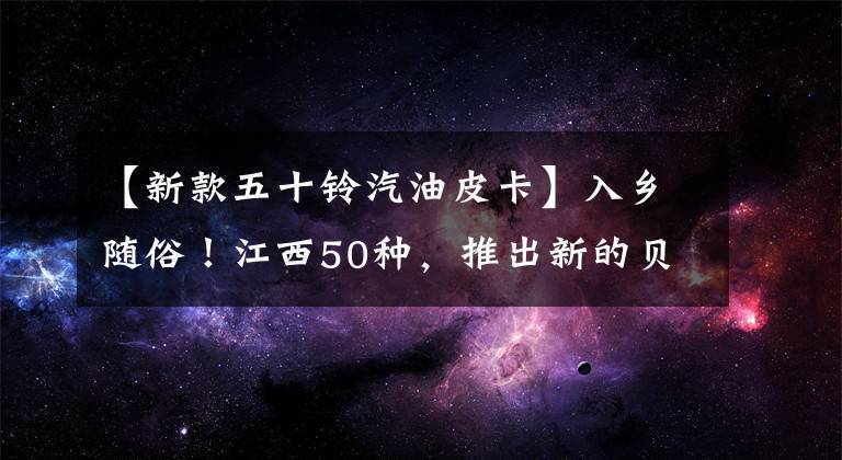 【新款五十鈴汽油皮卡】入鄉(xiāng)隨俗！江西50種，推出新的貝爾延伸汽油版本