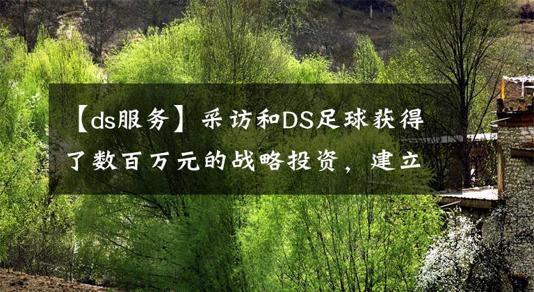 【ds服務(wù)】采訪和DS足球獲得了數(shù)百萬(wàn)元的戰(zhàn)略投資，建立了足球大數(shù)據(jù)分析和運(yùn)營(yíng)平臺(tái)。