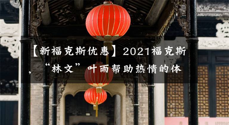 【新?？怂箖?yōu)惠】2021?？怂?，“林文”葉雨幫助熱情的體驗(yàn)！折扣22000