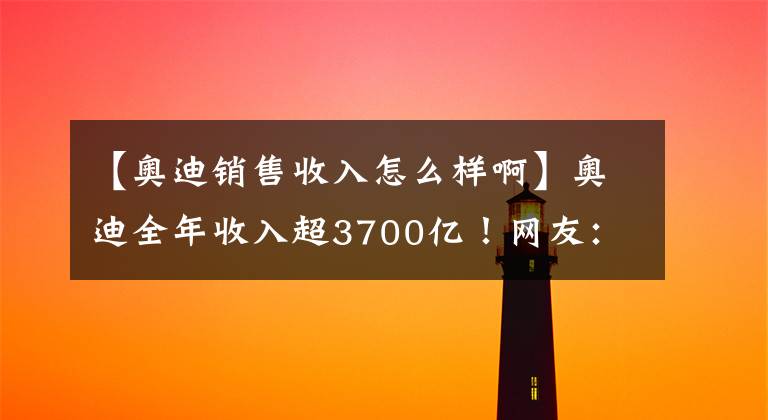 【奧迪銷售收入怎么樣啊】奧迪全年收入超3700億！網(wǎng)友：蘭博基尼竟賣出這么多？