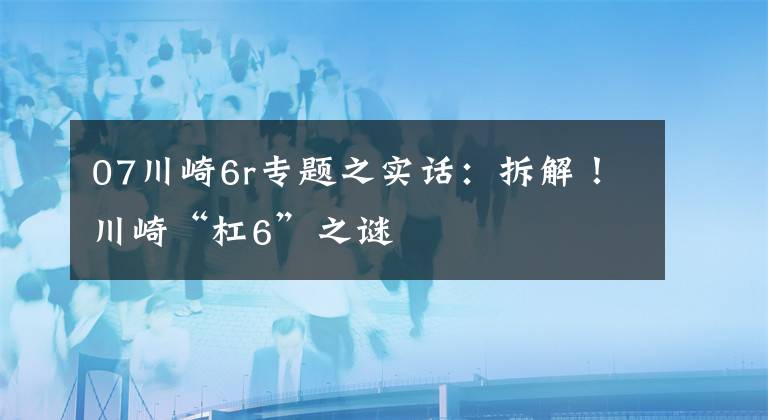 07川崎6r專題之實(shí)話：拆解！川崎“杠6”之謎