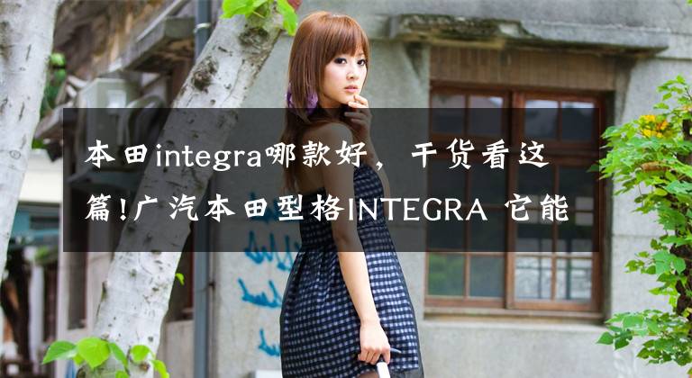 本田integra哪款好，干貨看這篇!廣汽本田型格INTEGRA 它能打敗東風(fēng)本田思域嗎？