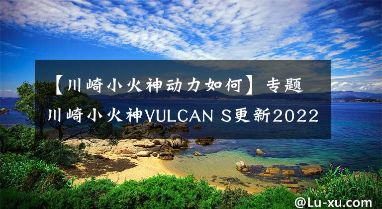 【川崎小火神動(dòng)力如何】專題川崎小火神VULCAN S更新2022款，變化不大，面對(duì)國(guó)產(chǎn)能維持地位嗎