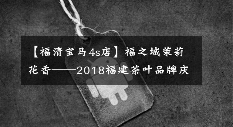 【福清寶馬4s店】福之城茉莉花香——2018福建茶葉品牌慶典成功舉行