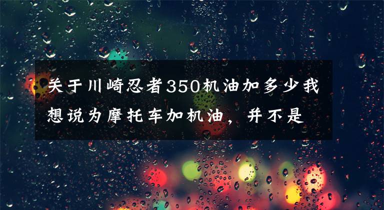 關(guān)于川崎忍者350機(jī)油加多少我想說為摩托車加機(jī)油，并不是越多越好，現(xiàn)在知道還不晚