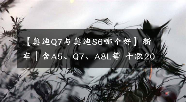 【奧迪Q7與奧迪S6哪個好】新車｜含A5、Q7、A8L等 十款2022款奧迪新車型重磅上市