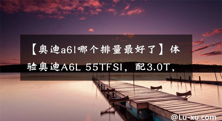 【奧迪a6l哪個排量最好了】體驗(yàn)奧迪A6L 55TFSI，配3.0T，破百僅需5.6秒，可商務(wù)可運(yùn)動