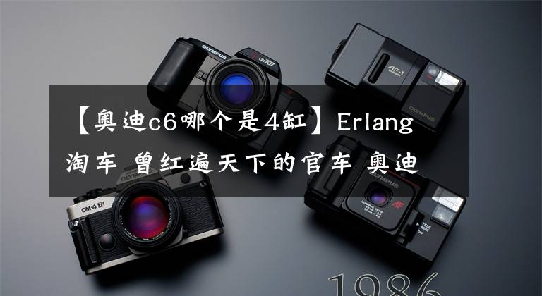 【奧迪c6哪個是4缸】Erlang 淘車 曾紅遍天下的官車 奧迪(C6)A6 身價不在地位依舊在