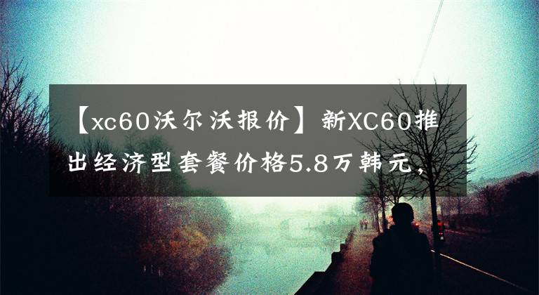 【xc60沃爾沃報(bào)價(jià)】新XC60推出經(jīng)濟(jì)型套餐價(jià)格5.8萬(wàn)韓元，開(kāi)車(chē)回家