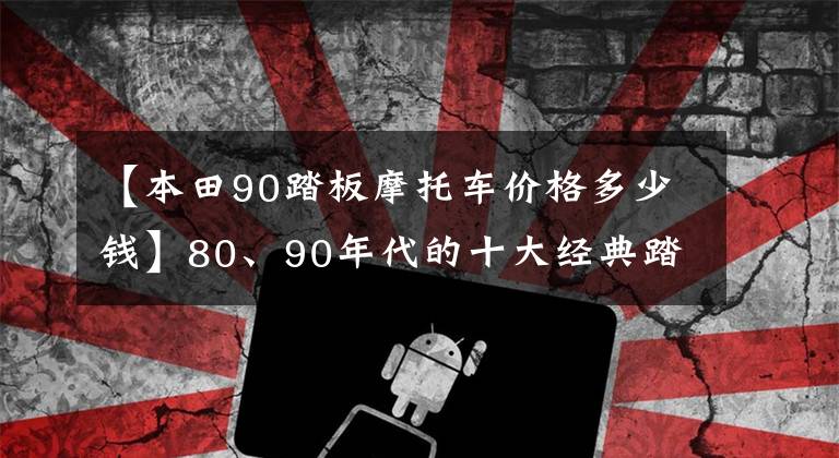 【本田90踏板摩托車價格多少錢】80、90年代的十大經(jīng)典踏板摩托車