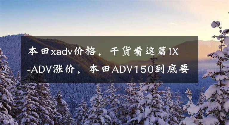 本田xadv價(jià)格，干貨看這篇!X-ADV漲價(jià)，本田ADV150到底要不要等？