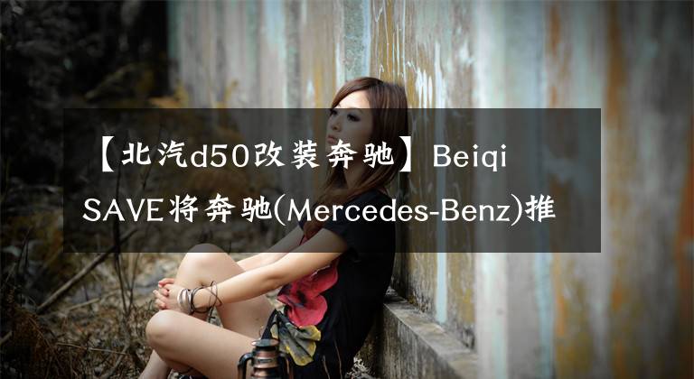 【北汽d50改裝奔馳】Beiqi  SAVE將奔馳(Mercedes-Benz)推出奔馳(MERCEDES-BENZ)