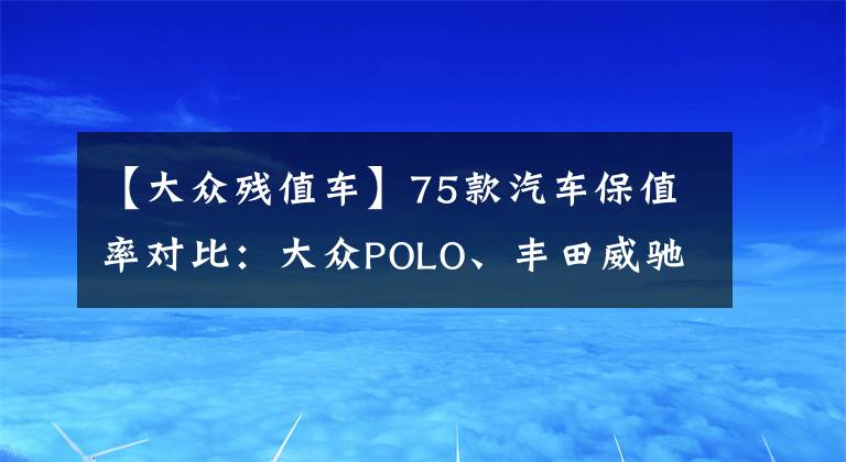 【大眾殘值車】75款汽車保值率對比：大眾POLO、豐田威馳最保值