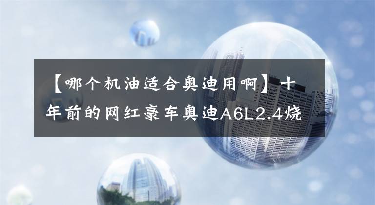 【哪個機油適合奧迪用啊】十年前的網紅豪車奧迪A6L2.4燒機油大修后繼續(xù)燒附帶一堆疑難雜癥