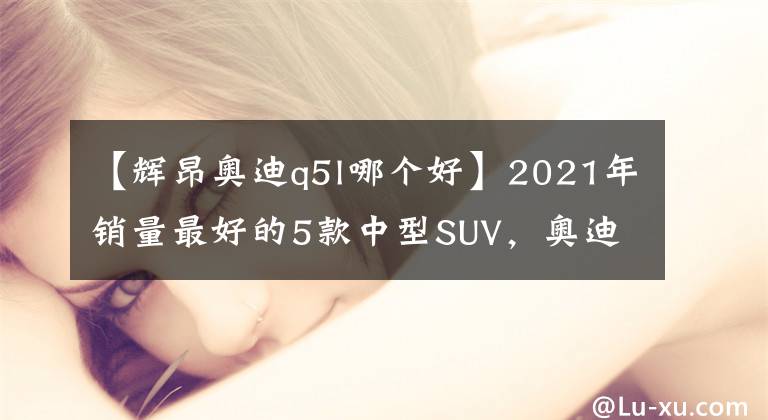 【輝昂奧迪q5l哪個好】2021年銷量最好的5款中型SUV，奧迪Q5L僅排第5，大眾途觀L豪取第1