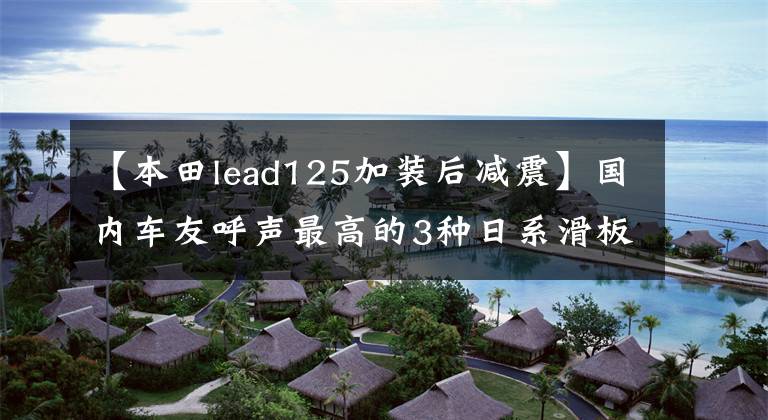 【本田lead125加裝后減震】國(guó)內(nèi)車友呼聲最高的3種日系滑板車2022有可能引進(jìn)嗎？