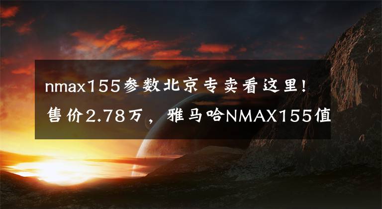 nmax155參數(shù)北京專賣(mài)看這里!售價(jià)2.78萬(wàn)，雅馬哈NMAX155值不值得買(mǎi)？7.1升油箱，標(biāo)配ABS、TCS