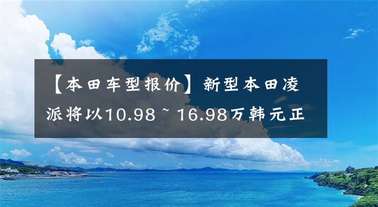 【本田車型報價】新型本田凌派將以10.98 ~ 16.98萬韓元正式上市