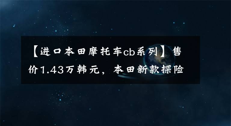 【進(jìn)口本田摩托車cb系列】售價(jià)1.43萬韓元，本田新款探險(xiǎn)車CB150X上市：水冷冷卻，比CB190X好看。